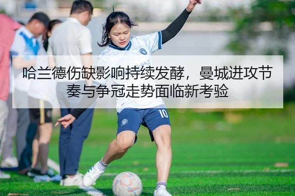 哈兰德伤缺影响持续发酵，曼城进攻节奏与争冠走势面临新考验
