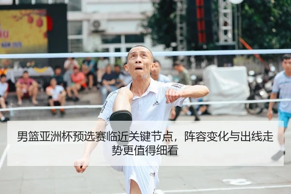 男篮亚洲杯预选赛临近关键节点,阵容变化与出线走势更值得细看